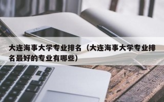 大连海事大学专业排名（大连海事大学专业排名最好的专业有哪些）