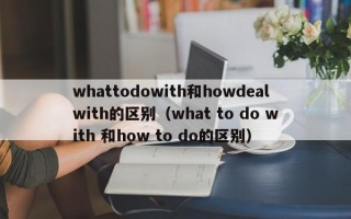 whattodowith和howdealwith的区别（what to do with 和how to do的区别）