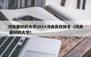 河南最好的大学2024河南高校排名（河南 最好的大学）