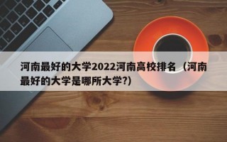 河南最好的大学2022河南高校排名（河南最好的大学是哪所大学?）