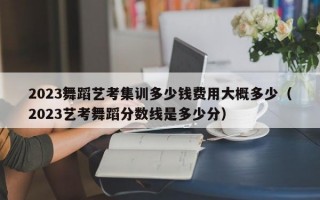 2023舞蹈艺考集训多少钱费用大概多少（2023艺考舞蹈分数线是多少分）