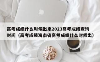 高考成绩什么时候出来2023高考成绩查询时间（高考成绩海南省高考成绩什么时候出）