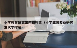 小学教育研究生院校排名（小学教育专业研究生大学排名）