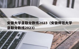 安徽大学录取分数线2023（安徽师范大学录取分数线2023）