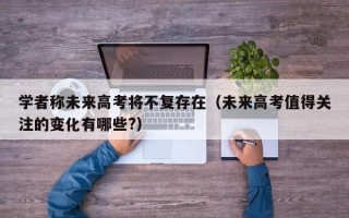 学者称未来高考将不复存在（未来高考值得关注的变化有哪些?）