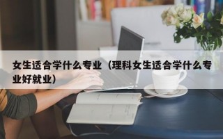 女生适合学什么专业（理科女生适合学什么专业好就业）