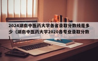 2024湖南中医药大学各省录取分数线是多少（湖南中医药大学2020各专业录取分数）