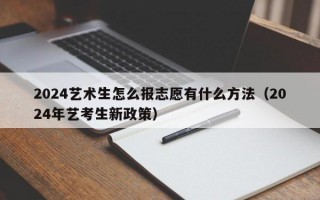 2024艺术生怎么报志愿有什么方法（2024年艺考生新政策）