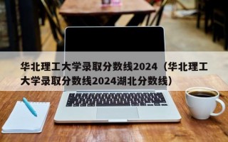 华北理工大学录取分数线2024（华北理工大学录取分数线2024湖北分数线）