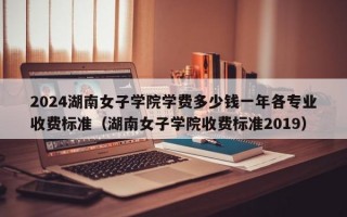 2024湖南女子学院学费多少钱一年各专业收费标准（湖南女子学院收费标准2019）