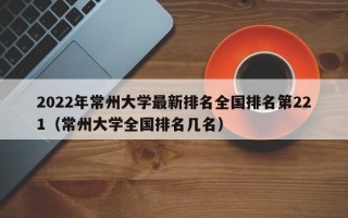 2022年常州大学最新排名全国排名第221（常州大学全国排名几名）