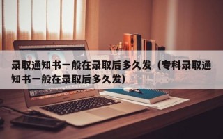 录取通知书一般在录取后多久发（专科录取通知书一般在录取后多久发）