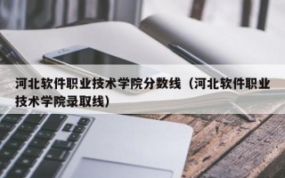 河北软件职业技术学院分数线（河北软件职业技术学院录取线）