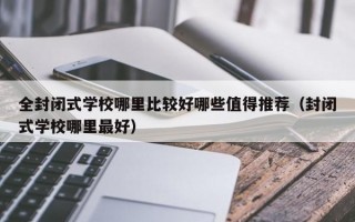 全封闭式学校哪里比较好哪些值得推荐（封闭式学校哪里最好）