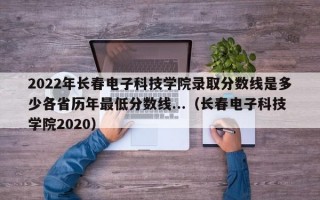 2022年长春电子科技学院录取分数线是多少各省历年最低分数线...（长春电子科技学院2020）