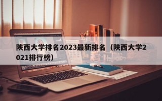 陕西大学排名2023最新排名（陕西大学2021排行榜）