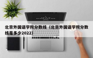 北京外国语学院分数线（北京外国语学院分数线是多少2022）