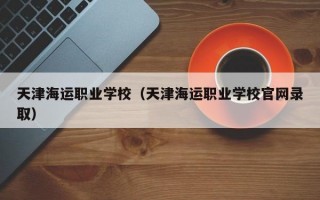 天津海运职业学校（天津海运职业学校官网录取）