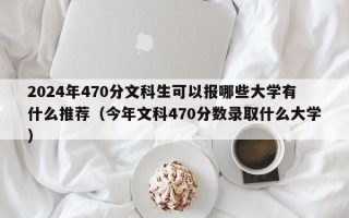 2024年470分文科生可以报哪些大学有什么推荐（今年文科470分数录取什么大学）