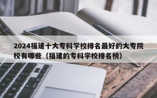 2024福建十大专科学校排名最好的大专院校有哪些（福建的专科学校排名榜）