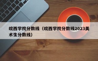 皖西学院分数线（皖西学院分数线2023美术生分数线）