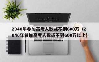 2040年参加高考人数或不到600万（2040年参加高考人数或不到600万以上）