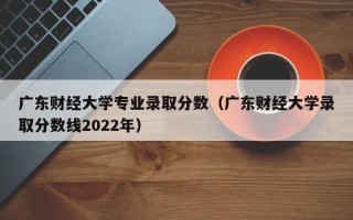 广东财经大学专业录取分数（广东财经大学录取分数线2022年）