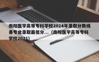 南阳医学高等专科学校2024年录取分数线各专业录取最低分...（南阳医学高等专科学校2021）