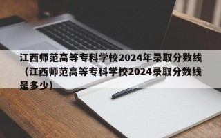 江西师范高等专科学校2024年录取分数线（江西师范高等专科学校2024录取分数线是多少）