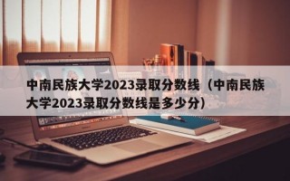 中南民族大学2023录取分数线（中南民族大学2023录取分数线是多少分）