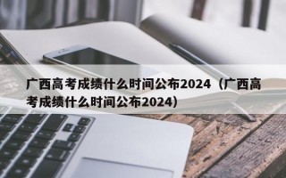 广西高考成绩什么时间公布2024（广西高考成绩什么时间公布2024）