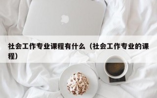 社会工作专业课程有什么（社会工作专业的课程）