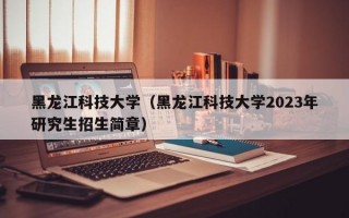 黑龙江科技大学（黑龙江科技大学2023年研究生招生简章）