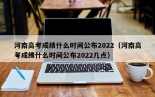 河南高考成绩什么时间公布2022（河南高考成绩什么时间公布2022几点）