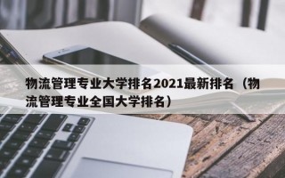 物流管理专业大学排名2021最新排名（物流管理专业全国大学排名）