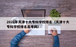 2022年天津十大专科学校排名（天津十大专科学校排名高考网）