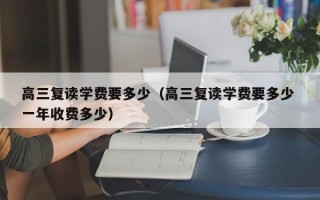 高三复读学费要多少（高三复读学费要多少 一年收费多少）