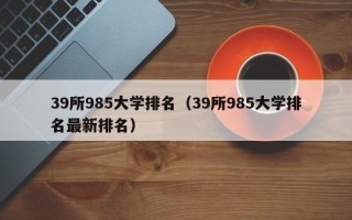 39所985大学排名（39所985大学排名最新排名）