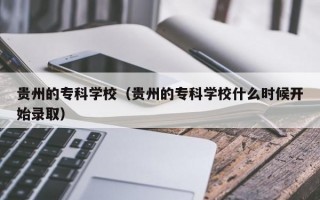 贵州的专科学校（贵州的专科学校什么时候开始录取）