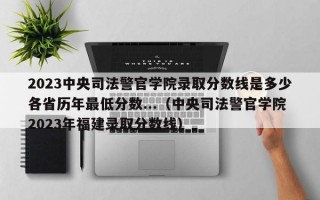 2023中央司法警官学院录取分数线是多少各省历年最低分数...（中央司法警官学院2023年福建录取分数线）