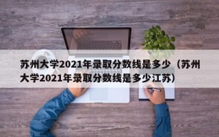 苏州大学2021年录取分数线是多少（苏州大学2021年录取分数线是多少江苏）