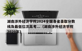 湖南涉外经济学院2024全国各省录取分数线及最低位次高考...（湖南涉外经济学院2020年）