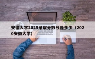 安徽大学2025录取分数线是多少（2020安徽大学）