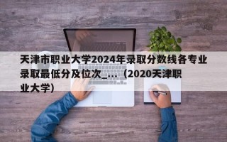 天津市职业大学2024年录取分数线各专业录取最低分及位次_...（2020天津职业大学）