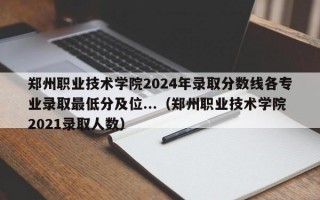 郑州职业技术学院2024年录取分数线各专业录取最低分及位...（郑州职业技术学院2021录取人数）