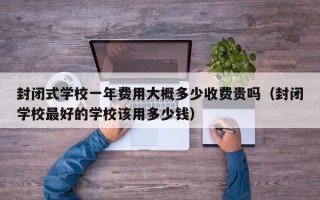 封闭式学校一年费用大概多少收费贵吗（封闭学校最好的学校该用多少钱）