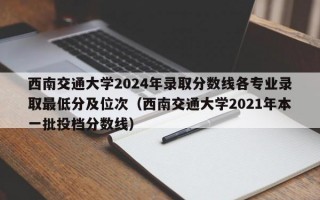 西南交通大学2024年录取分数线各专业录取最低分及位次（西南交通大学2021年本一批投档分数线）