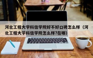 河北工程大学科信学院好不好口碑怎么样（河北工程大学科信学院怎么样?在哪）