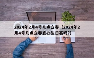 2024年2月4号几点立春（2024年2月4号几点立春宜办生日宴吗?）