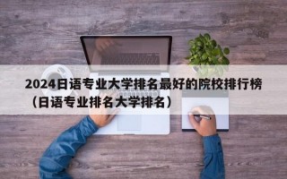 2024日语专业大学排名最好的院校排行榜（日语专业排名大学排名）